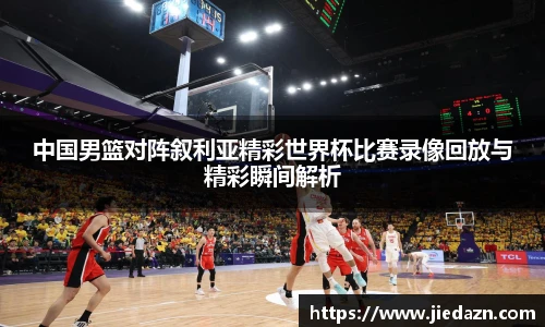 中国男篮对阵叙利亚精彩世界杯比赛录像回放与精彩瞬间解析